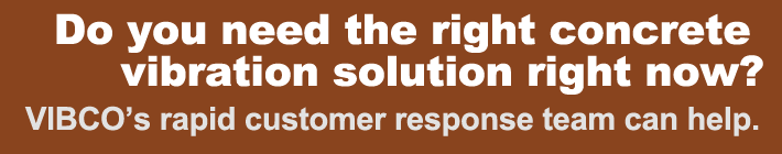 Do you need the right concrete vibration solution right now? VIBCO’s rapid customer response team can help.